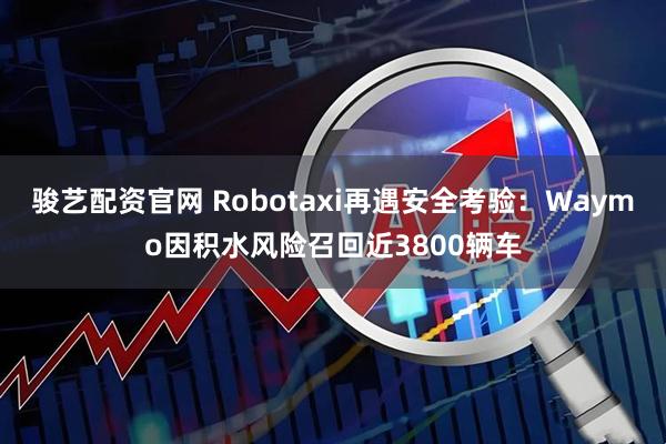 骏艺配资官网 Robotaxi再遇安全考验：Waymo因积水风险召回近3800辆车